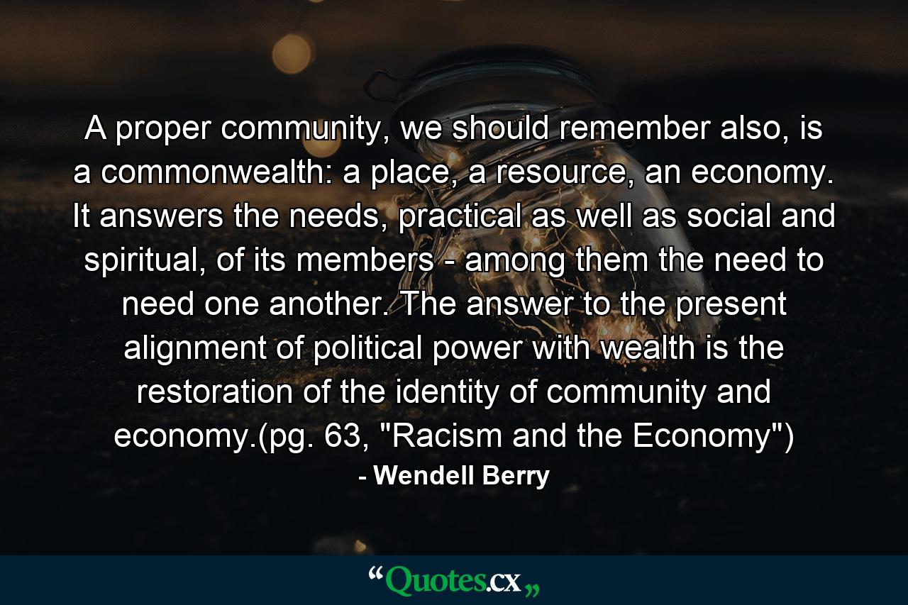 A proper community, we should remember also, is a commonwealth: a place, a resource, an economy. It answers the needs, practical as well as social and spiritual, of its members - among them the need to need one another. The answer to the present alignment of political power with wealth is the restoration of the identity of community and economy.(pg. 63, 