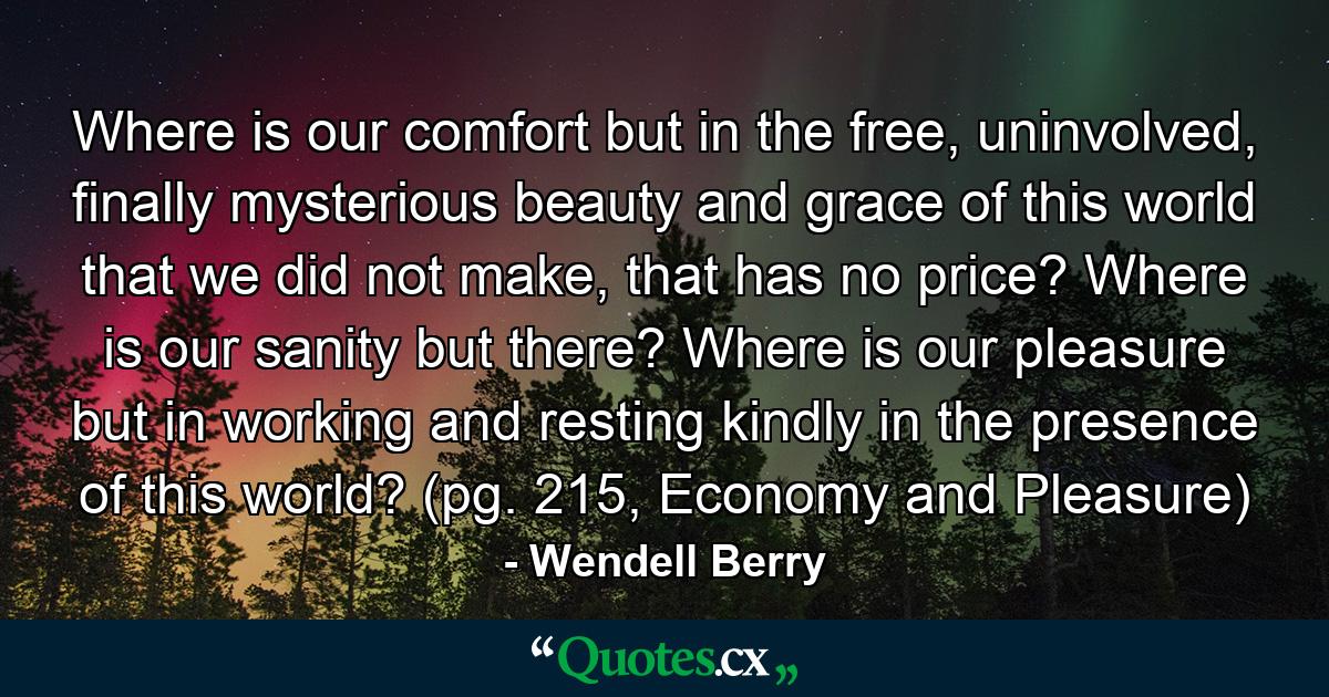 Where is our comfort but in the free, uninvolved, finally mysterious beauty and grace of this world that we did not make, that has no price? Where is our sanity but there? Where is our pleasure but in working and resting kindly in the presence of this world? (pg. 215, Economy and Pleasure) - Quote by Wendell Berry