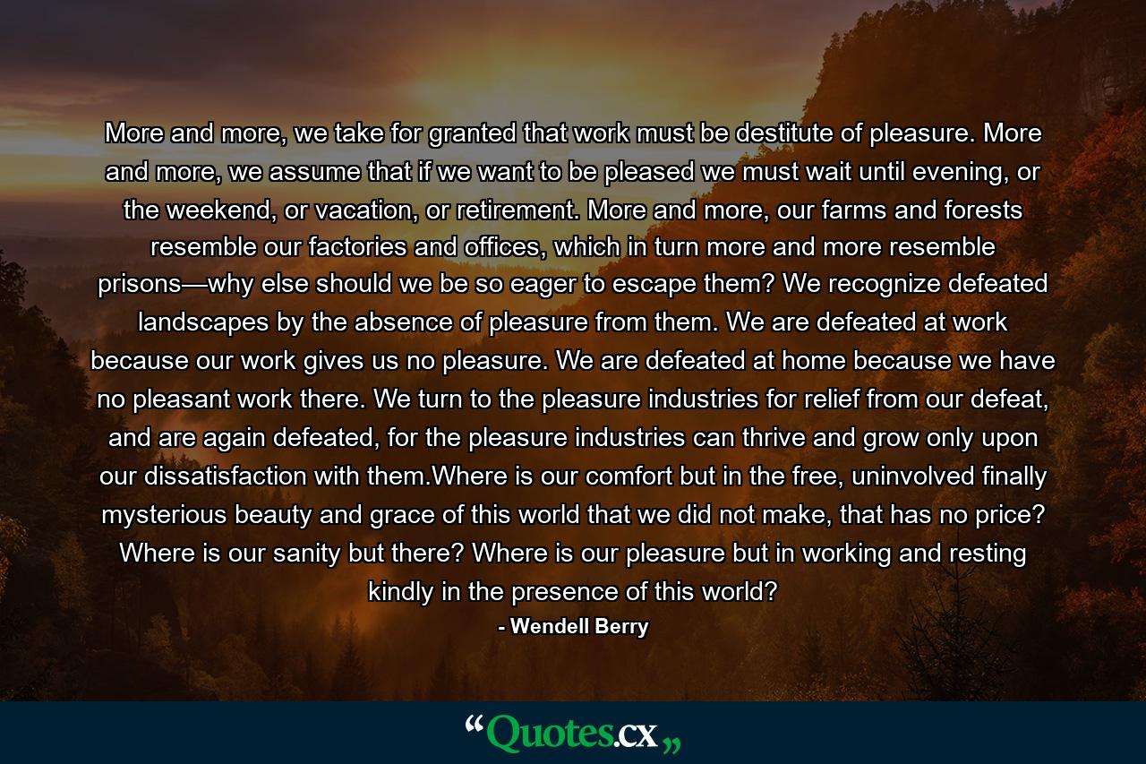 More and more, we take for granted that work must be destitute of pleasure. More and more, we assume that if we want to be pleased we must wait until evening, or the weekend, or vacation, or retirement. More and more, our farms and forests resemble our factories and offices, which in turn more and more resemble prisons—why else should we be so eager to escape them? We recognize defeated landscapes by the absence of pleasure from them. We are defeated at work because our work gives us no pleasure. We are defeated at home because we have no pleasant work there. We turn to the pleasure industries for relief from our defeat, and are again defeated, for the pleasure industries can thrive and grow only upon our dissatisfaction with them.Where is our comfort but in the free, uninvolved finally mysterious beauty and grace of this world that we did not make, that has no price? Where is our sanity but there? Where is our pleasure but in working and resting kindly in the presence of this world? - Quote by Wendell Berry