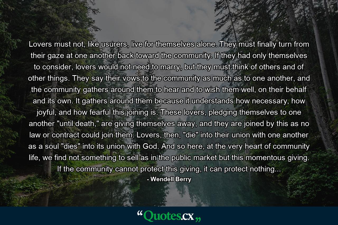 Lovers must not, like usurers, live for themselves alone. They must finally turn from their gaze at one another back toward the community. If they had only themselves to consider, lovers would not need to marry, but they must think of others and of other things. They say their vows to the community as much as to one another, and the community gathers around them to hear and to wish them well, on their behalf and its own. It gathers around them because it understands how necessary, how joyful, and how fearful this joining is. These lovers, pledging themselves to one another 