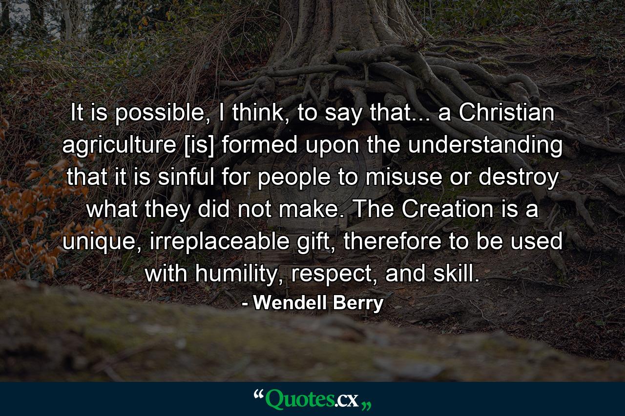 It is possible, I think, to say that... a Christian agriculture [is] formed upon the understanding that it is sinful for people to misuse or destroy what they did not make. The Creation is a unique, irreplaceable gift, therefore to be used with humility, respect, and skill. - Quote by Wendell Berry