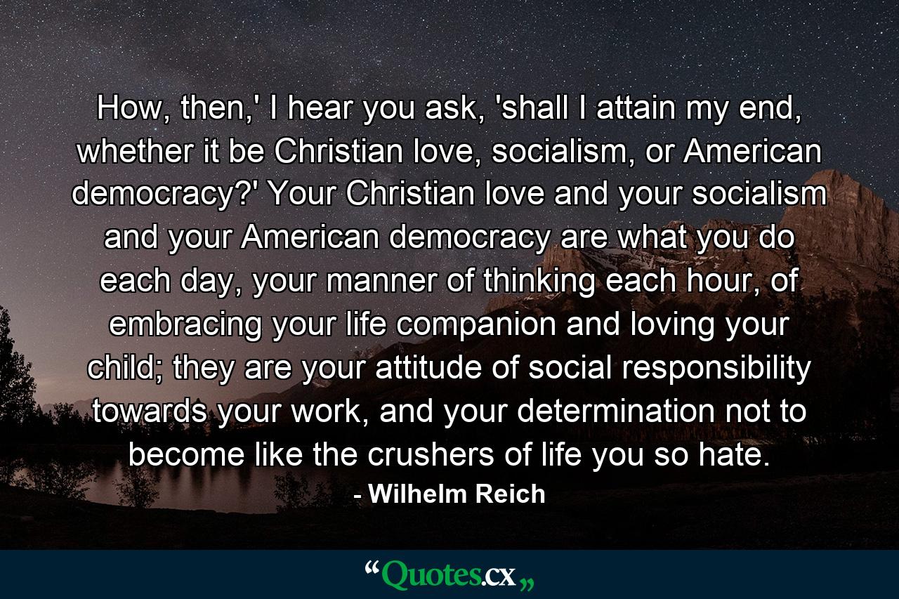 How, then,' I hear you ask, 'shall I attain my end, whether it be Christian love, socialism, or American democracy?' Your Christian love and your socialism and your American democracy are what you do each day, your manner of thinking each hour, of embracing your life companion and loving your child; they are your attitude of social responsibility towards your work, and your determination not to become like the crushers of life you so hate. - Quote by Wilhelm Reich