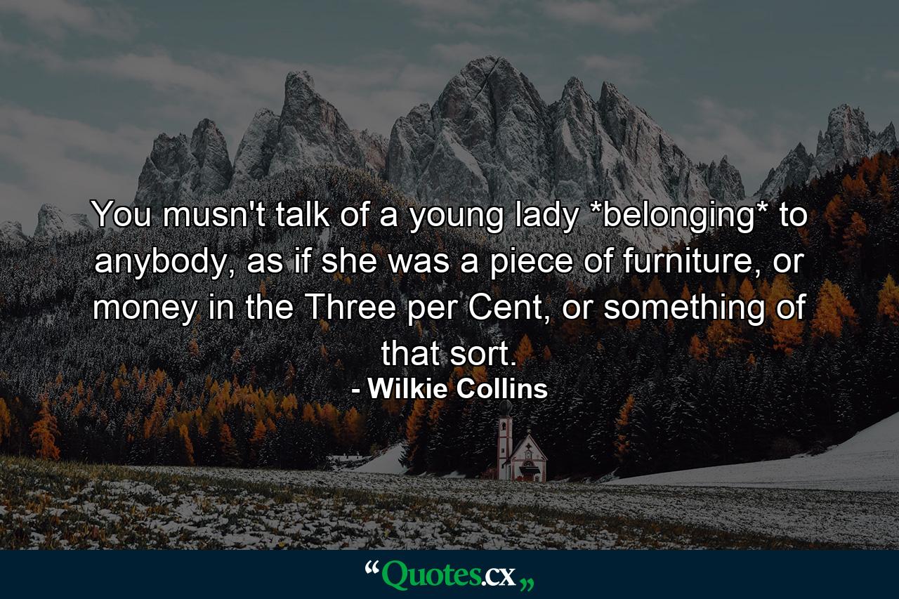 You musn't talk of a young lady *belonging* to anybody, as if she was a piece of furniture, or money in the Three per Cent, or something of that sort. - Quote by Wilkie Collins