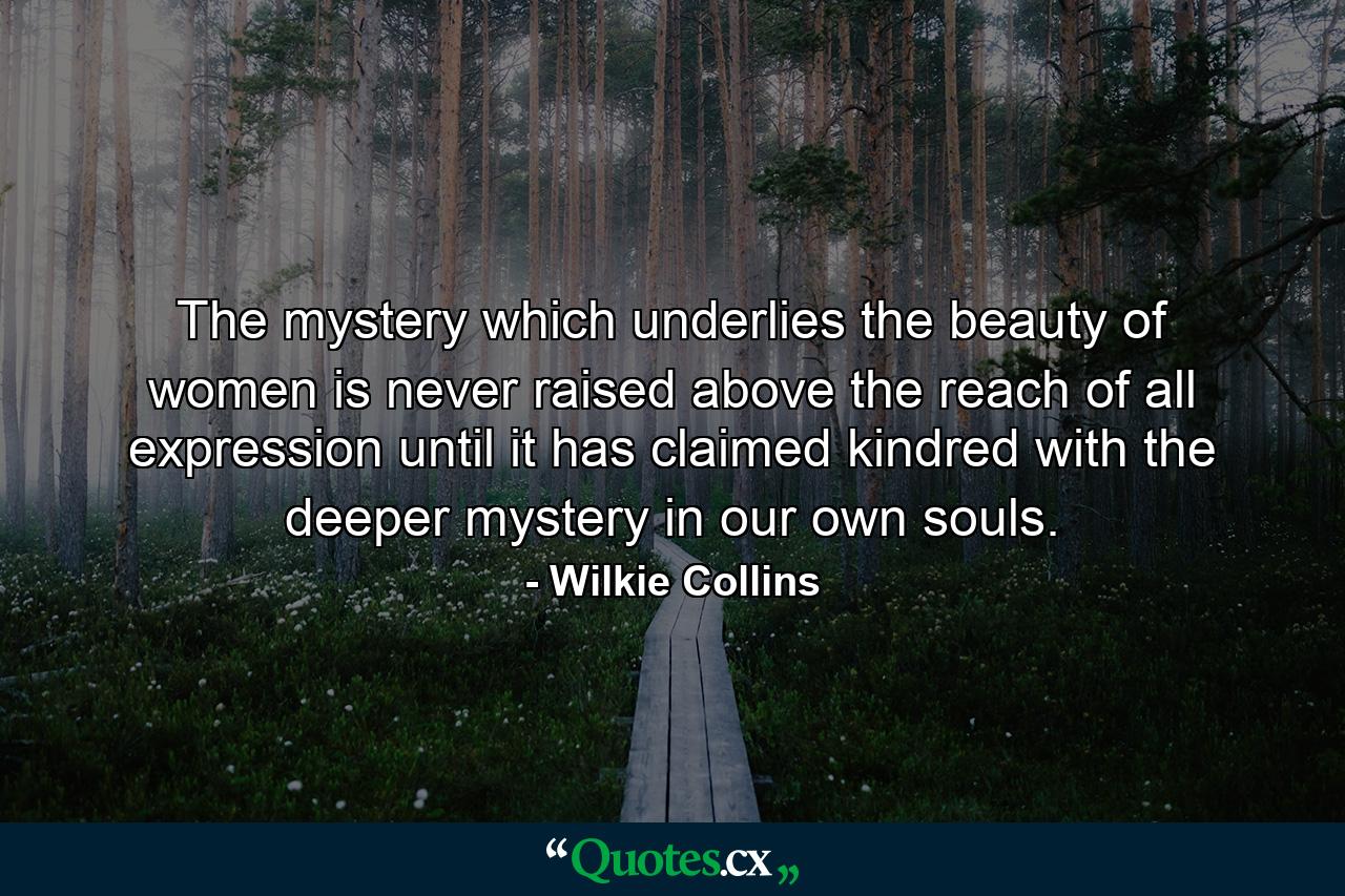 The mystery which underlies the beauty of women is never raised above the reach of all expression until it has claimed kindred with the deeper mystery in our own souls. - Quote by Wilkie Collins