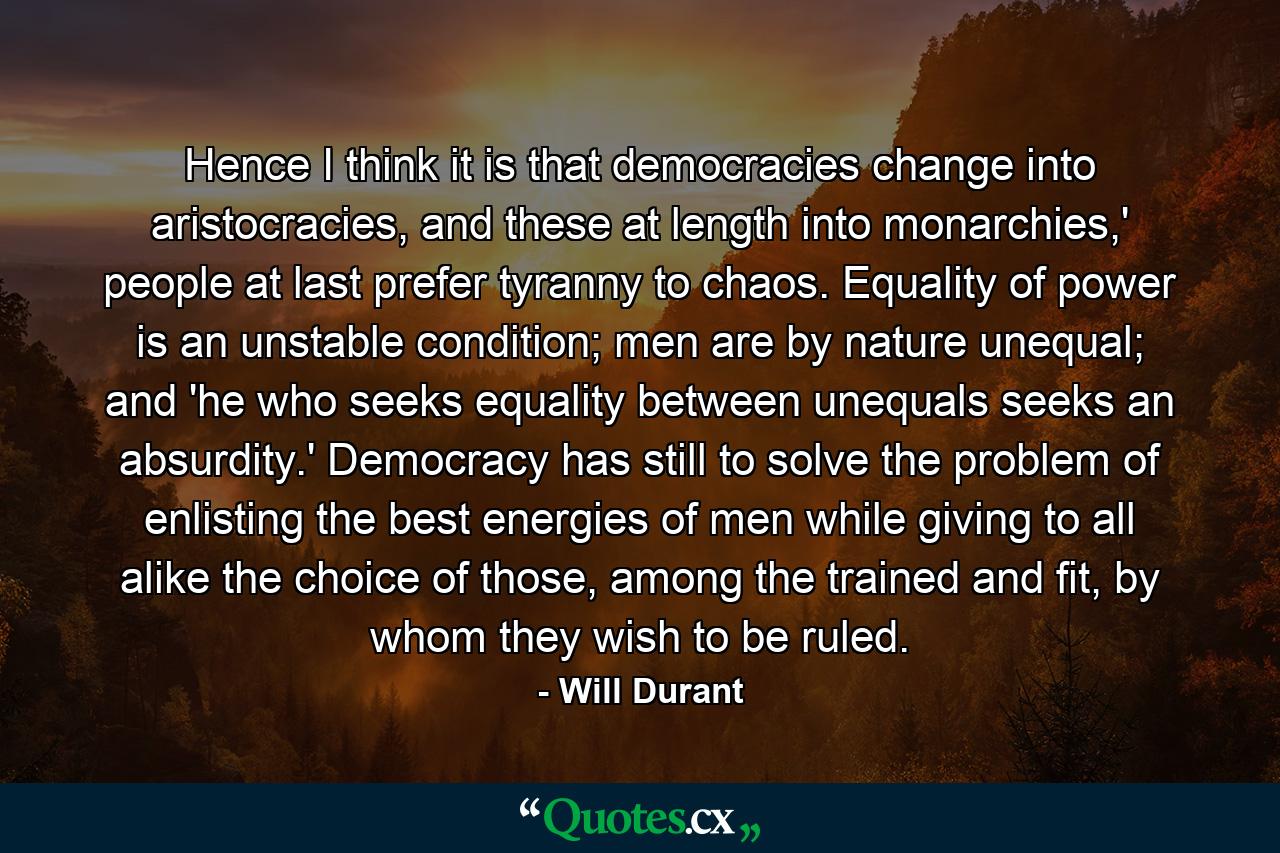 Hence I think it is that democracies change into aristocracies, and these at length into monarchies,' people at last prefer tyranny to chaos. Equality of power is an unstable condition; men are by nature unequal; and 'he who seeks equality between unequals seeks an absurdity.' Democracy has still to solve the problem of enlisting the best energies of men while giving to all alike the choice of those, among the trained and fit, by whom they wish to be ruled. - Quote by Will Durant