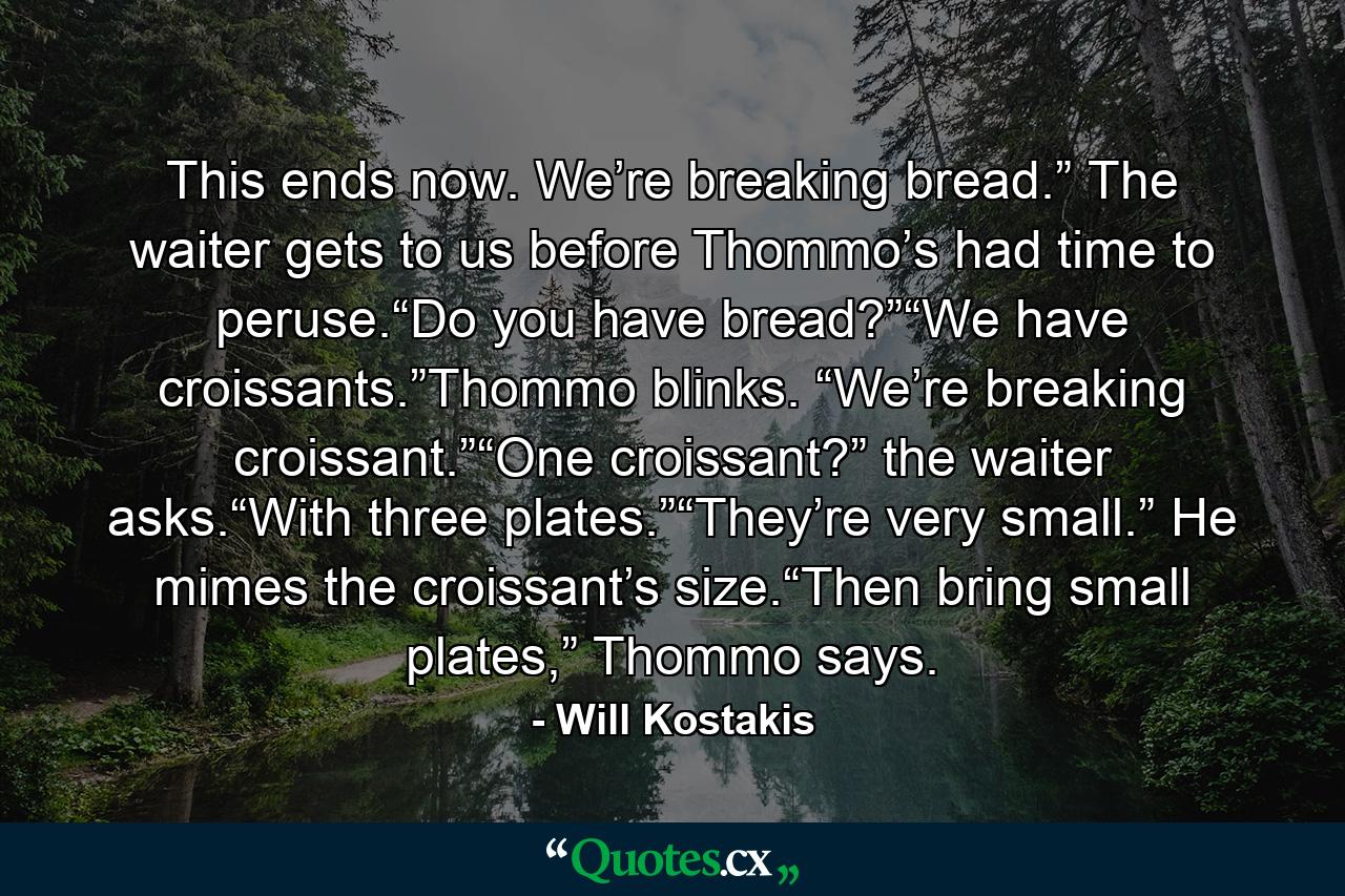 This ends now. We’re breaking bread.” The waiter gets to us before Thommo’s had time to peruse.“Do you have bread?”“We have croissants.”Thommo blinks. “We’re breaking croissant.”“One croissant?” the waiter asks.“With three plates.”“They’re very small.” He mimes the croissant’s size.“Then bring small plates,” Thommo says. - Quote by Will Kostakis