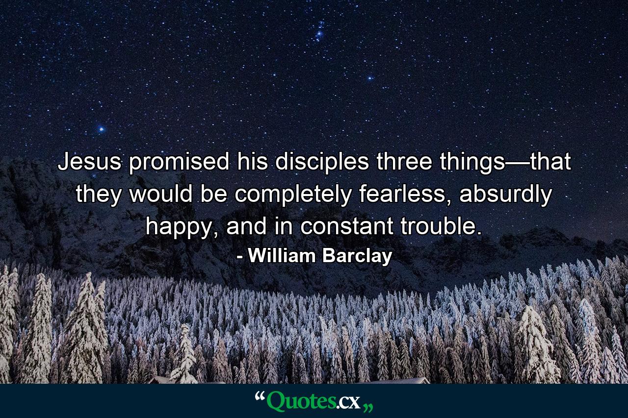 Jesus promised his disciples three things—that they would be completely fearless, absurdly happy, and in constant trouble. - Quote by William Barclay