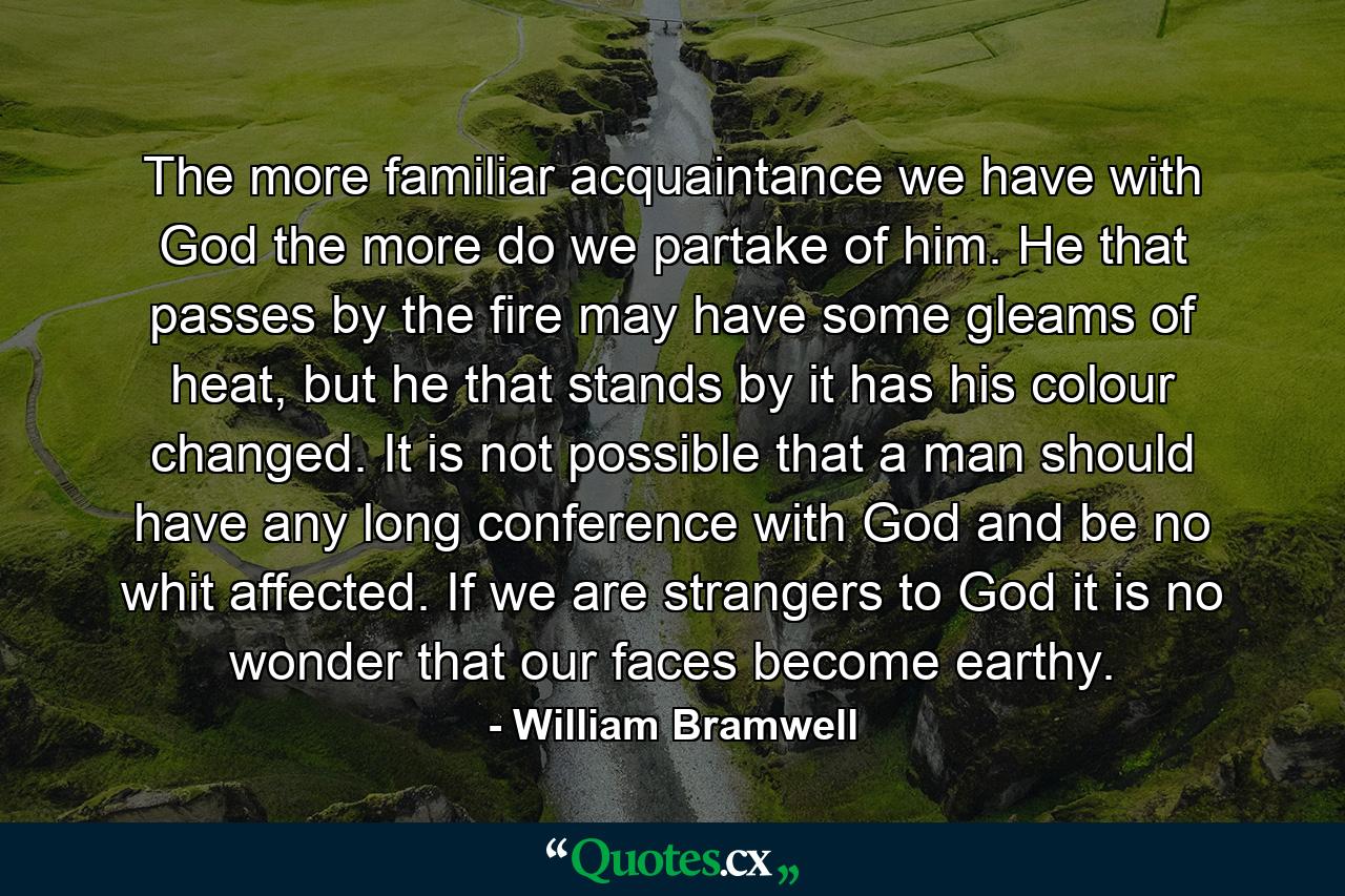 The more familiar acquaintance we have with God the more do we partake of him. He that passes by the fire may have some gleams of heat, but he that stands by it has his colour changed. It is not possible that a man should have any long conference with God and be no whit affected. If we are strangers to God it is no wonder that our faces become earthy. - Quote by William Bramwell