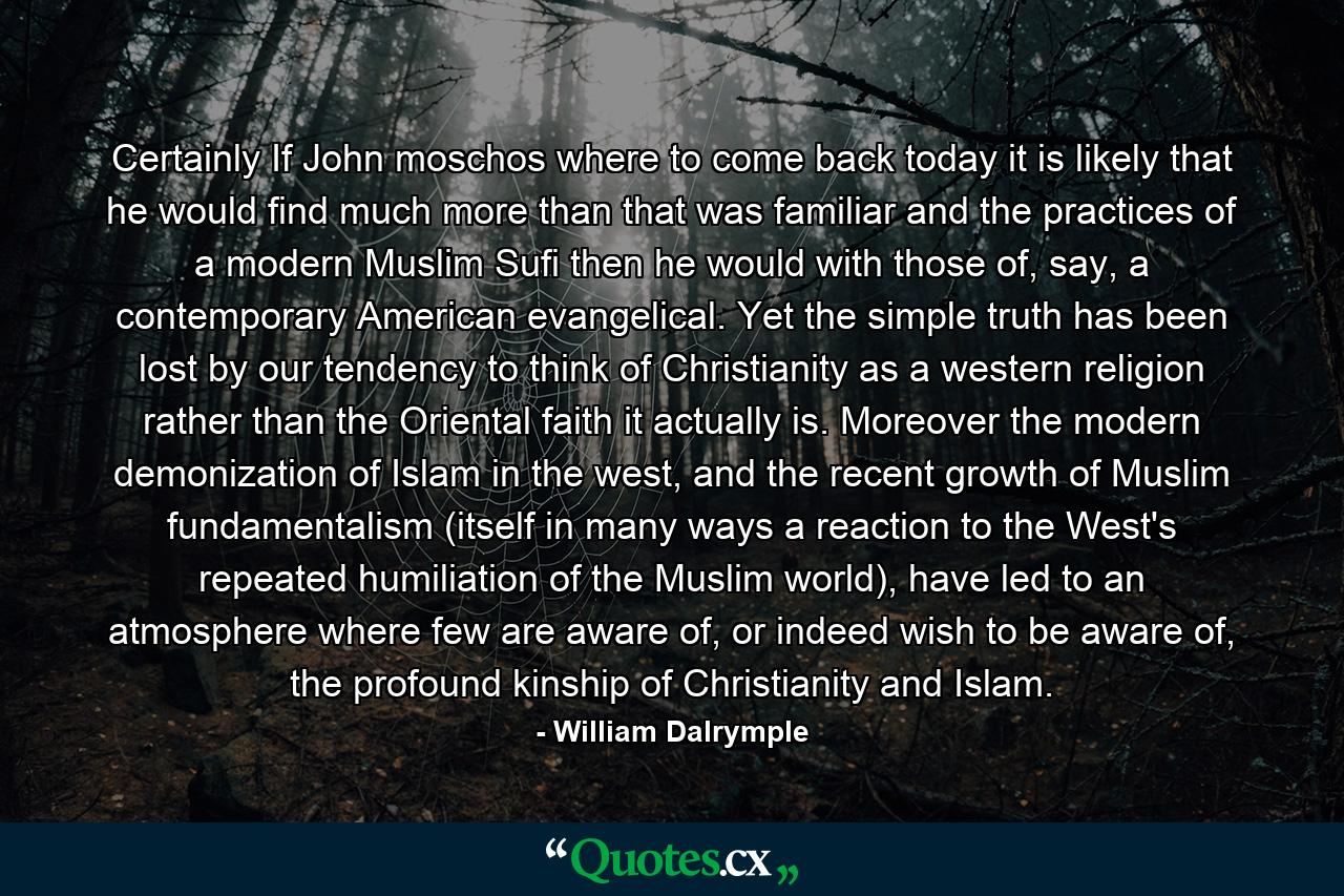 Certainly If John moschos where to come back today it is likely that he would find much more than that was familiar and the practices of a modern Muslim Sufi then he would with those of, say, a contemporary American evangelical. Yet the simple truth has been lost by our tendency to think of Christianity as a western religion rather than the Oriental faith it actually is. Moreover the modern demonization of Islam in the west, and the recent growth of Muslim fundamentalism (itself in many ways a reaction to the West's repeated humiliation of the Muslim world), have led to an atmosphere where few are aware of, or indeed wish to be aware of, the profound kinship of Christianity and Islam. - Quote by William Dalrymple