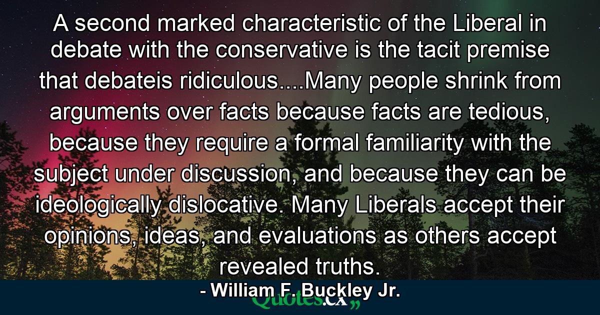 A second marked characteristic of the Liberal in debate with the conservative is the tacit premise that debateis ridiculous....Many people shrink from arguments over facts because facts are tedious, because they require a formal familiarity with the subject under discussion, and because they can be ideologically dislocative. Many Liberals accept their opinions, ideas, and evaluations as others accept revealed truths. - Quote by William F. Buckley Jr.