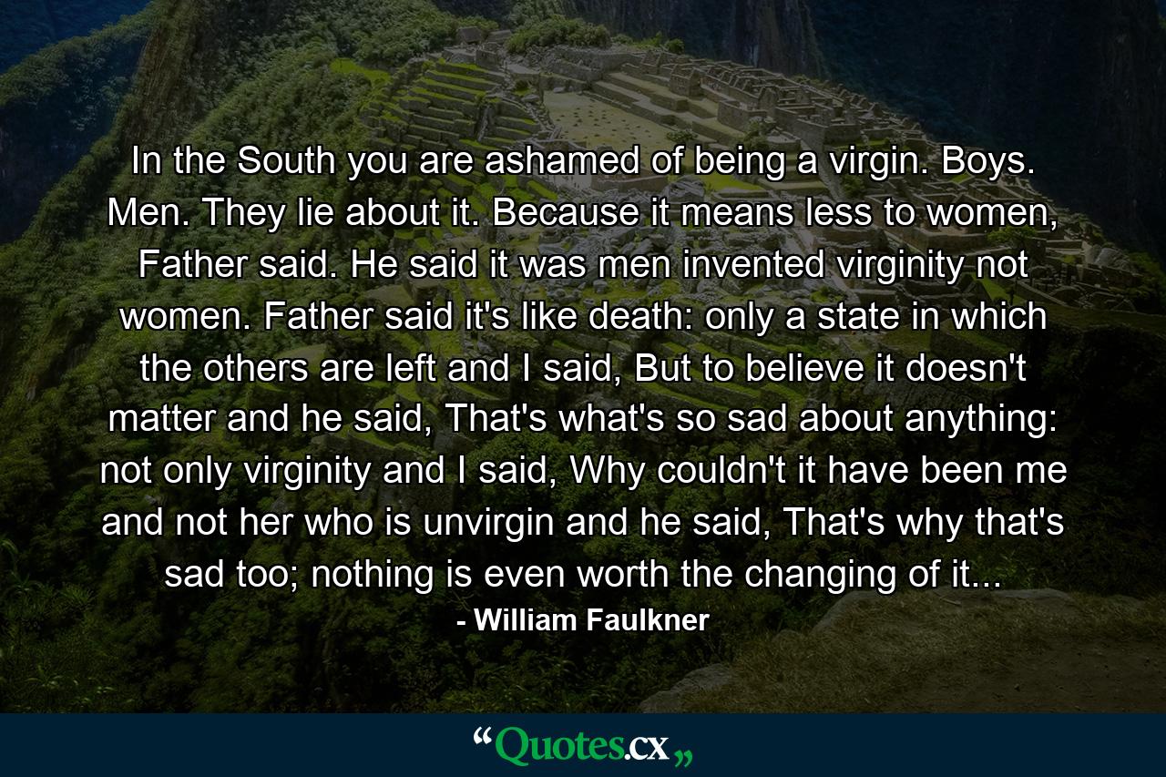 In the South you are ashamed of being a virgin. Boys. Men. They lie about it. Because it means less to women, Father said. He said it was men invented virginity not women. Father said it's like death: only a state in which the others are left and I said, But to believe it doesn't matter and he said, That's what's so sad about anything: not only virginity and I said, Why couldn't it have been me and not her who is unvirgin and he said, That's why that's sad too; nothing is even worth the changing of it... - Quote by William Faulkner