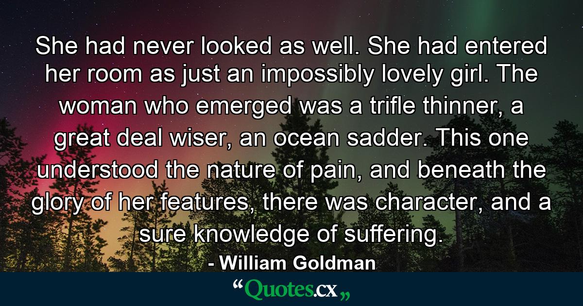 She had never looked as well. She had entered her room as just an impossibly lovely girl. The woman who emerged was a trifle thinner, a great deal wiser, an ocean sadder. This one understood the nature of pain, and beneath the glory of her features, there was character, and a sure knowledge of suffering. - Quote by William Goldman