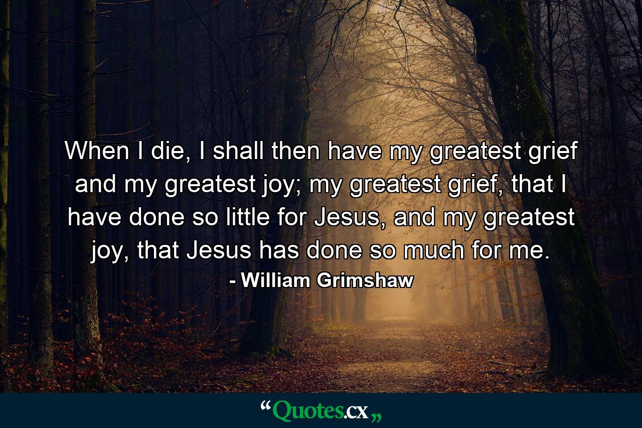 When I die, I shall then have my greatest grief and my greatest joy; my greatest grief, that I have done so little for Jesus, and my greatest joy, that Jesus has done so much for me. - Quote by William Grimshaw