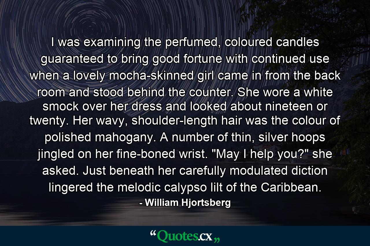 I was examining the perfumed, coloured candles guaranteed to bring good fortune with continued use when a lovely mocha-skinned girl came in from the back room and stood behind the counter. She wore a white smock over her dress and looked about nineteen or twenty. Her wavy, shoulder-length hair was the colour of polished mahogany. A number of thin, silver hoops jingled on her fine-boned wrist. 