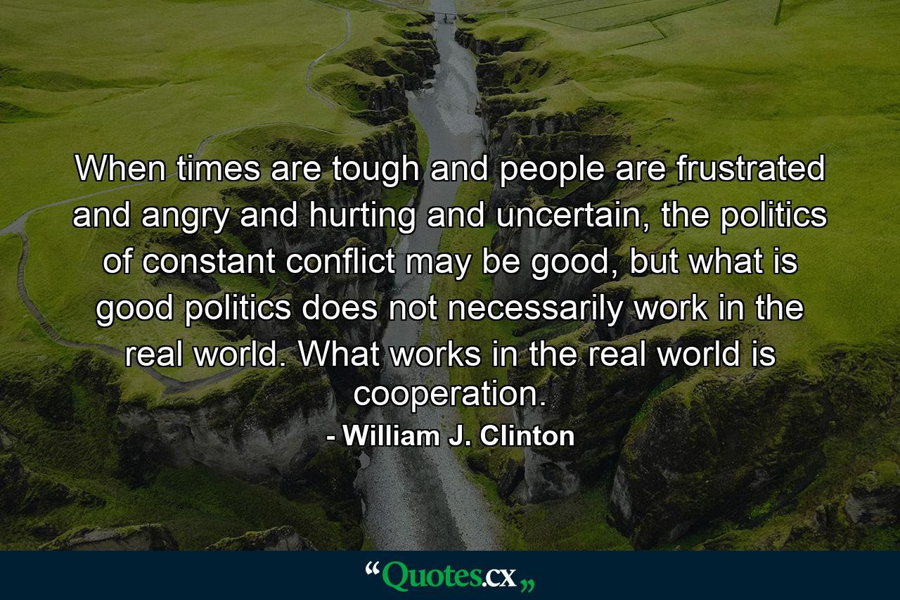 When times are tough and people are frustrated and angry and hurting and uncertain, the politics of constant conflict may be good, but what is good politics does not necessarily work in the real world. What works in the real world is cooperation. - Quote by William J. Clinton