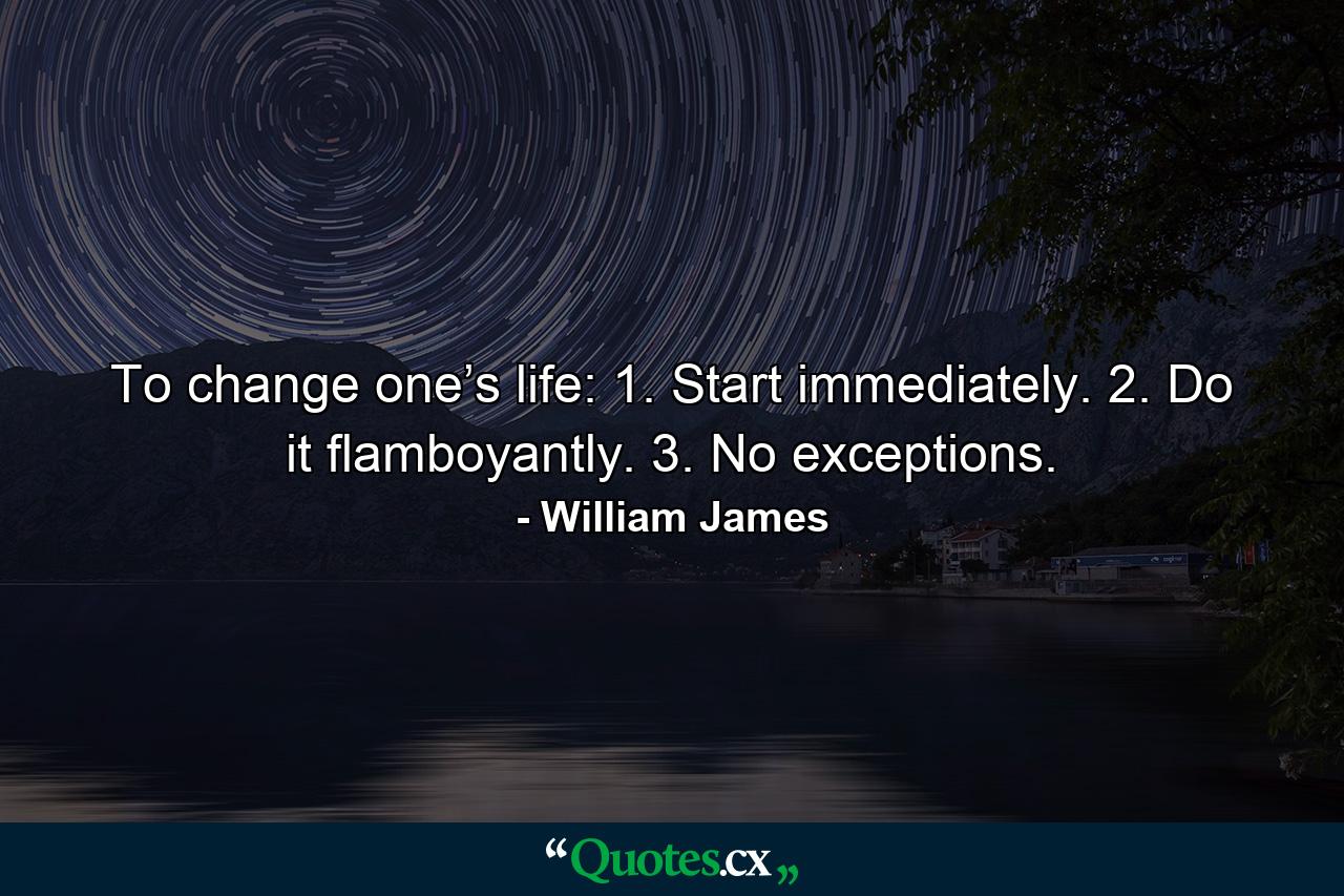 To change one’s life: 1. Start immediately. 2. Do it flamboyantly. 3. No exceptions. - Quote by William James