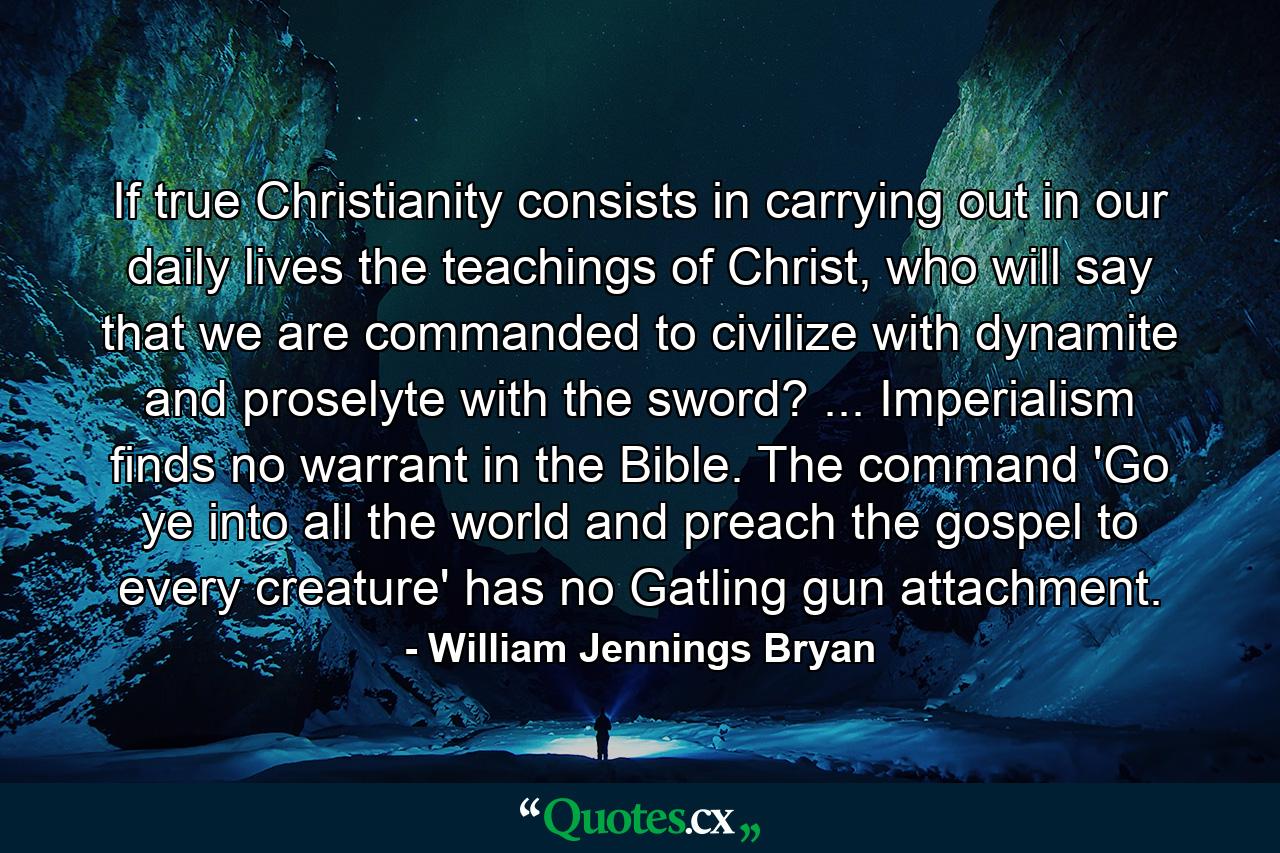 If true Christianity consists in carrying out in our daily lives the teachings of Christ, who will say that we are commanded to civilize with dynamite and proselyte with the sword? ... Imperialism finds no warrant in the Bible. The command 'Go ye into all the world and preach the gospel to every creature' has no Gatling gun attachment. - Quote by William Jennings Bryan