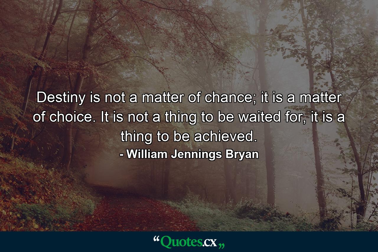 Destiny is not a matter of chance; it is a matter of choice. It is not a thing to be waited for, it is a thing to be achieved. - Quote by William Jennings Bryan