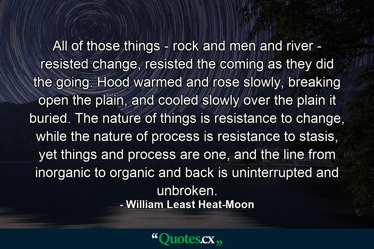 All of those things - rock and men and river - resisted change, resisted the coming as they did the going. Hood warmed and rose slowly, breaking open the plain, and cooled slowly over the plain it buried. The nature of things is resistance to change, while the nature of process is resistance to stasis, yet things and process are one, and the line from inorganic to organic and back is uninterrupted and unbroken. - Quote by William Least Heat-Moon