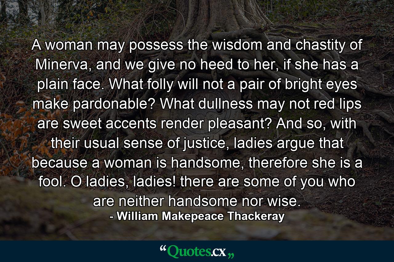 A woman may possess the wisdom and chastity of Minerva, and we give no heed to her, if she has a plain face. What folly will not a pair of bright eyes make pardonable? What dullness may not red lips are sweet accents render pleasant? And so, with their usual sense of justice, ladies argue that because a woman is handsome, therefore she is a fool. O ladies, ladies! there are some of you who are neither handsome nor wise. - Quote by William Makepeace Thackeray