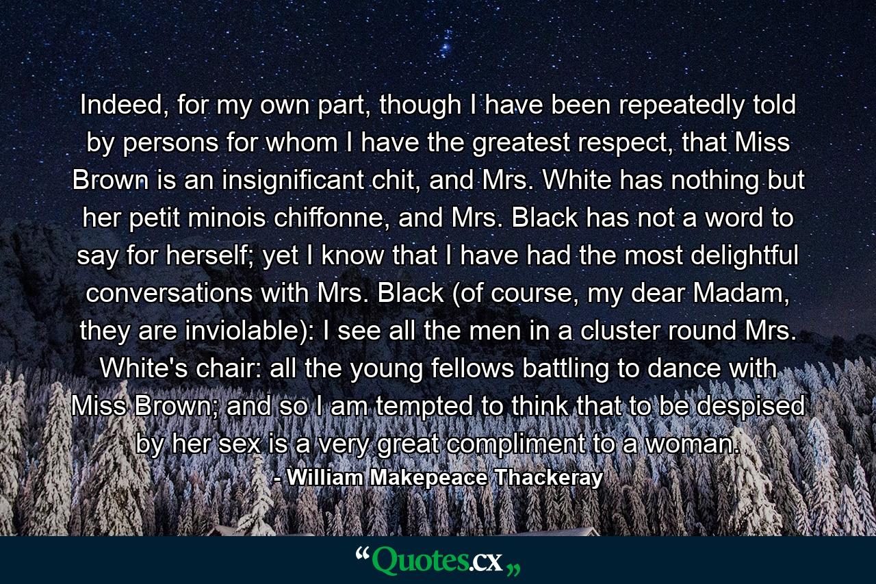 Indeed, for my own part, though I have been repeatedly told by persons for whom I have the greatest respect, that Miss Brown is an insignificant chit, and Mrs. White has nothing but her petit minois chiffonne, and Mrs. Black has not a word to say for herself; yet I know that I have had the most delightful conversations with Mrs. Black (of course, my dear Madam, they are inviolable): I see all the men in a cluster round Mrs. White's chair: all the young fellows battling to dance with Miss Brown; and so I am tempted to think that to be despised by her sex is a very great compliment to a woman. - Quote by William Makepeace Thackeray