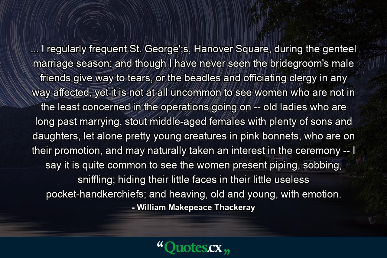 ... I regularly frequent St. George';s, Hanover Square, during the genteel marriage season; and though I have never seen the bridegroom's male friends give way to tears, or the beadles and officiating clergy in any way affected, yet it is not at all uncommon to see women who are not in the least concerned in the operations going on -- old ladies who are long past marrying, stout middle-aged females with plenty of sons and daughters, let alone pretty young creatures in pink bonnets, who are on their promotion, and may naturally taken an interest in the ceremony -- I say it is quite common to see the women present piping, sobbing, sniffling; hiding their little faces in their little useless pocket-handkerchiefs; and heaving, old and young, with emotion. - Quote by William Makepeace Thackeray