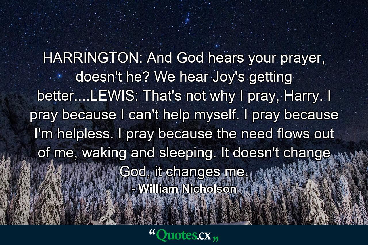 HARRINGTON: And God hears your prayer, doesn't he? We hear Joy's getting better....LEWIS: That's not why I pray, Harry. I pray because I can't help myself. I pray because I'm helpless. I pray because the need flows out of me, waking and sleeping. It doesn't change God, it changes me. - Quote by William Nicholson