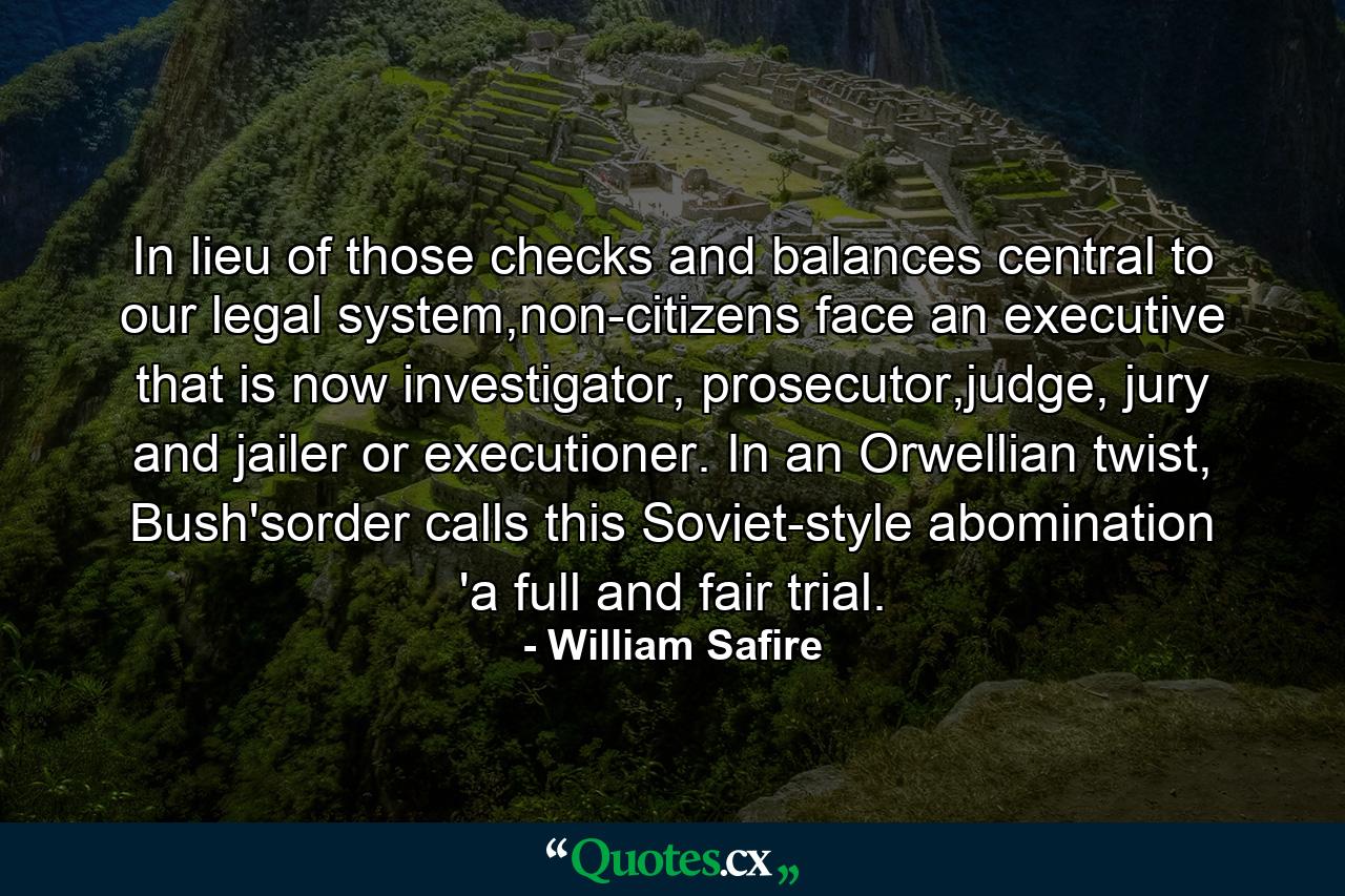 In lieu of those checks and balances central to our legal system,non-citizens face an executive that is now investigator, prosecutor,judge, jury and jailer or executioner. In an Orwellian twist, Bush'sorder calls this Soviet-style abomination 'a full and fair trial. - Quote by William Safire