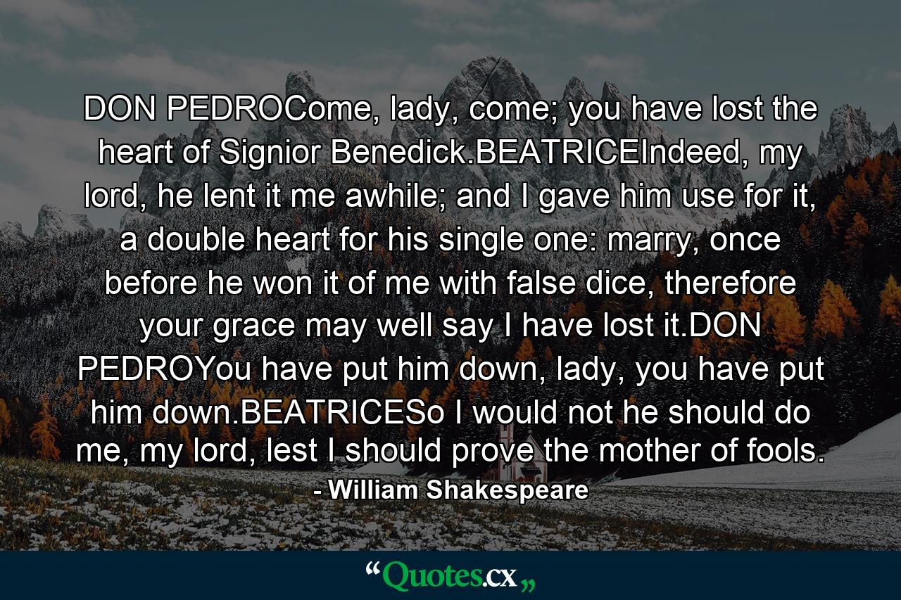 DON PEDROCome, lady, come; you have lost the heart of Signior Benedick.BEATRICEIndeed, my lord, he lent it me awhile; and I gave him use for it, a double heart for his single one: marry, once before he won it of me with false dice, therefore your grace may well say I have lost it.DON PEDROYou have put him down, lady, you have put him down.BEATRICESo I would not he should do me, my lord, lest I should prove the mother of fools. - Quote by William Shakespeare