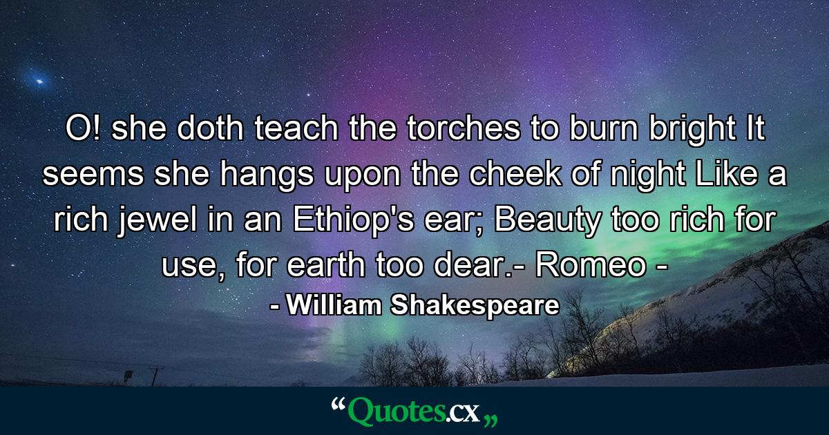 O! she doth teach the torches to burn bright It seems she hangs upon the cheek of night Like a rich jewel in an Ethiop's ear; Beauty too rich for use, for earth too dear.- Romeo - - Quote by William Shakespeare