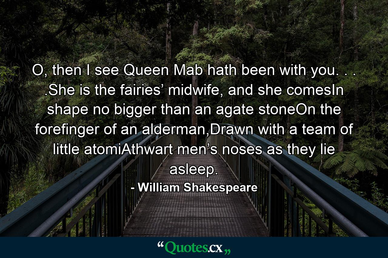 O, then I see Queen Mab hath been with you. . . .She is the fairies’ midwife, and she comesIn shape no bigger than an agate stoneOn the forefinger of an alderman,Drawn with a team of little atomiAthwart men’s noses as they lie asleep. - Quote by William Shakespeare