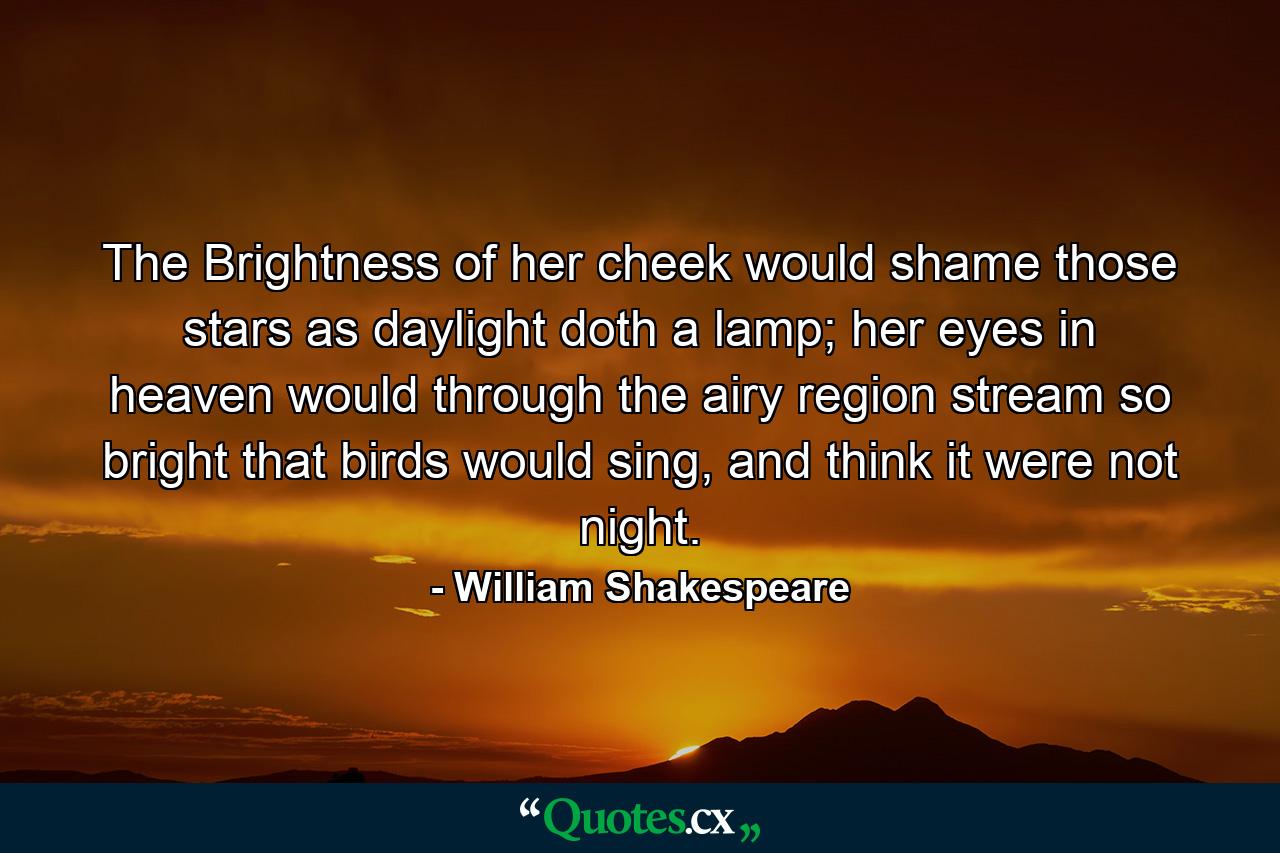 The Brightness of her cheek would shame those stars as daylight doth a lamp; her eyes in heaven would through the airy region stream so bright that birds would sing, and think it were not night. - Quote by William Shakespeare