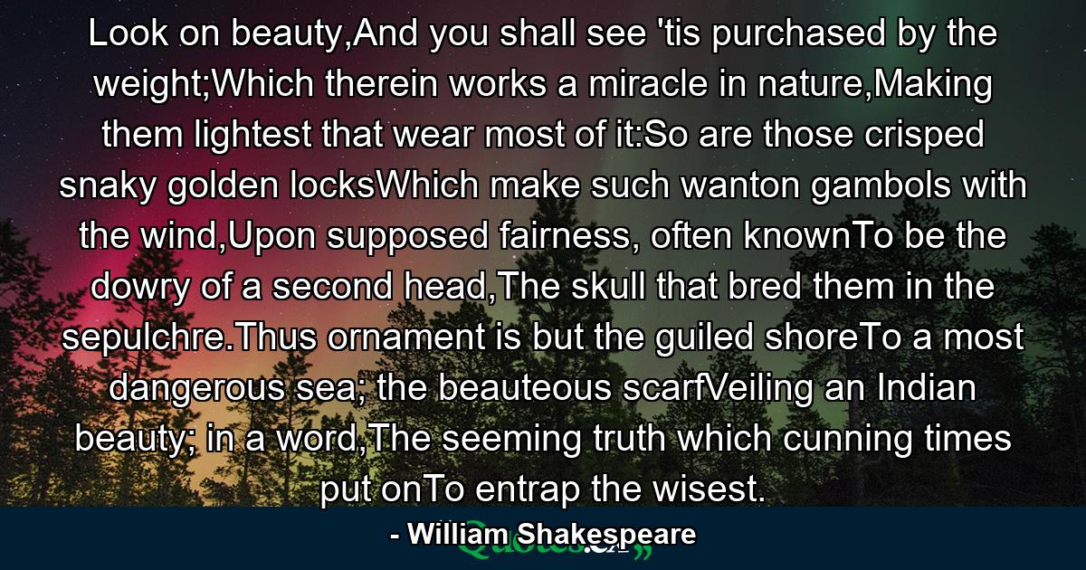 Look on beauty,And you shall see 'tis purchased by the weight;Which therein works a miracle in nature,Making them lightest that wear most of it:So are those crisped snaky golden locksWhich make such wanton gambols with the wind,Upon supposed fairness, often knownTo be the dowry of a second head,The skull that bred them in the sepulchre.Thus ornament is but the guiled shoreTo a most dangerous sea; the beauteous scarfVeiling an Indian beauty; in a word,The seeming truth which cunning times put onTo entrap the wisest. - Quote by William Shakespeare