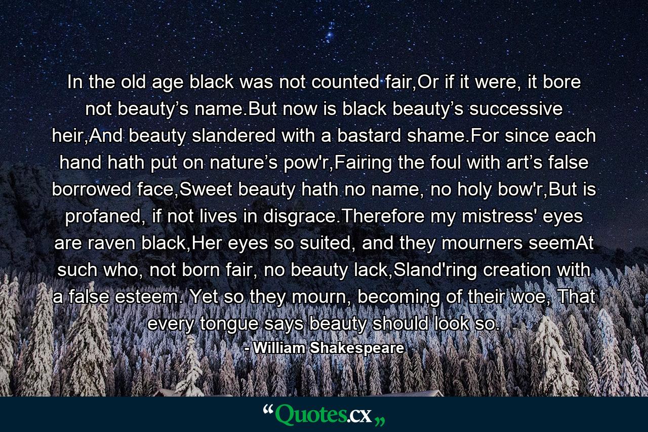 In the old age black was not counted fair,Or if it were, it bore not beauty’s name.But now is black beauty’s successive heir,And beauty slandered with a bastard shame.For since each hand hath put on nature’s pow'r,Fairing the foul with art’s false borrowed face,Sweet beauty hath no name, no holy bow'r,But is profaned, if not lives in disgrace.Therefore my mistress' eyes are raven black,Her eyes so suited, and they mourners seemAt such who, not born fair, no beauty lack,Sland'ring creation with a false esteem.  Yet so they mourn, becoming of their woe,  That every tongue says beauty should look so. - Quote by William Shakespeare