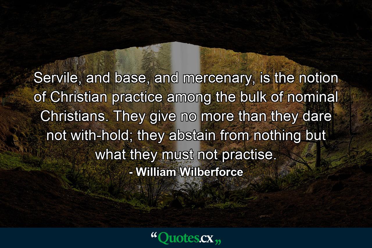 Servile, and base, and mercenary, is the notion of Christian practice among the bulk of nominal Christians. They give no more than they dare not with-hold; they abstain from nothing but what they must not practise. - Quote by William Wilberforce