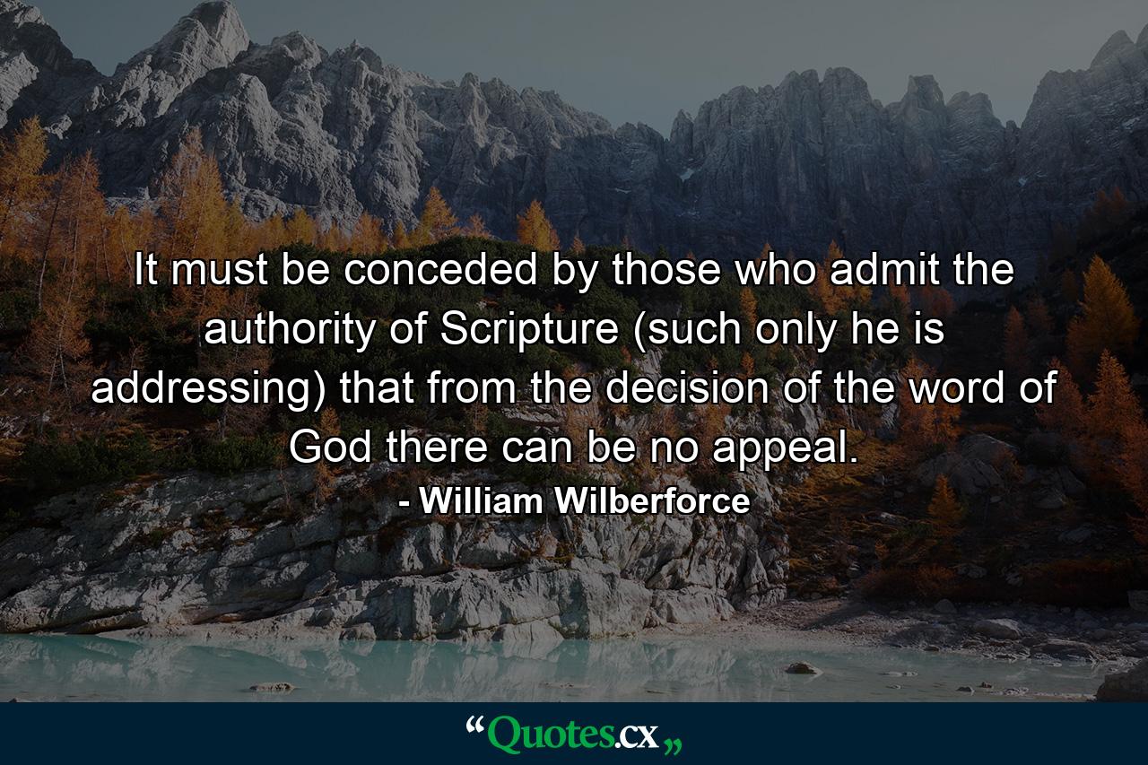 It must be conceded by those who admit the authority of Scripture (such only he is addressing) that from the decision of the word of God there can be no appeal. - Quote by William Wilberforce