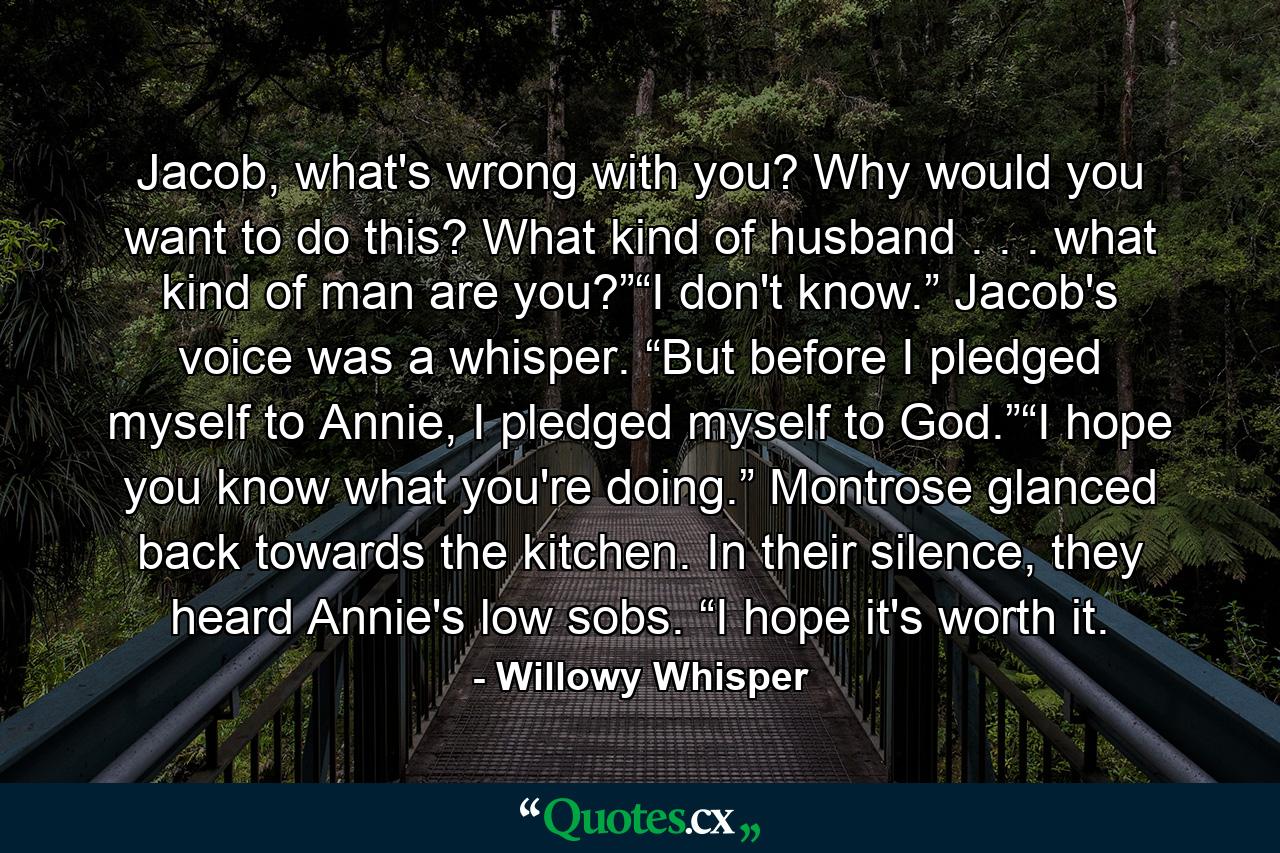 Jacob, what's wrong with you? Why would you want to do this? What kind of husband . . . what kind of man are you?”“I don't know.” Jacob's voice was a whisper. “But before I pledged myself to Annie, I pledged myself to God.”“I hope you know what you're doing.” Montrose glanced back towards the kitchen. In their silence, they heard Annie's low sobs. “I hope it's worth it. - Quote by Willowy Whisper