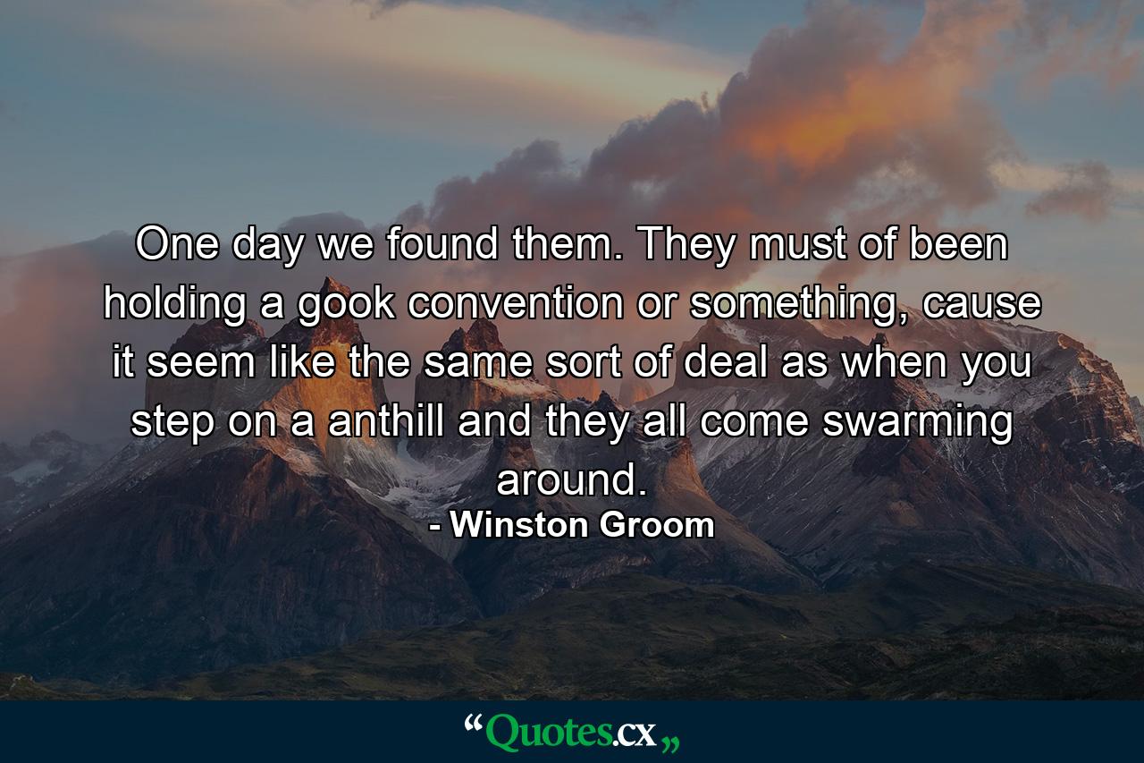 One day we found them. They must of been holding a gook convention or something, cause it seem like the same sort of deal as when you step on a anthill and they all come swarming around. - Quote by Winston Groom