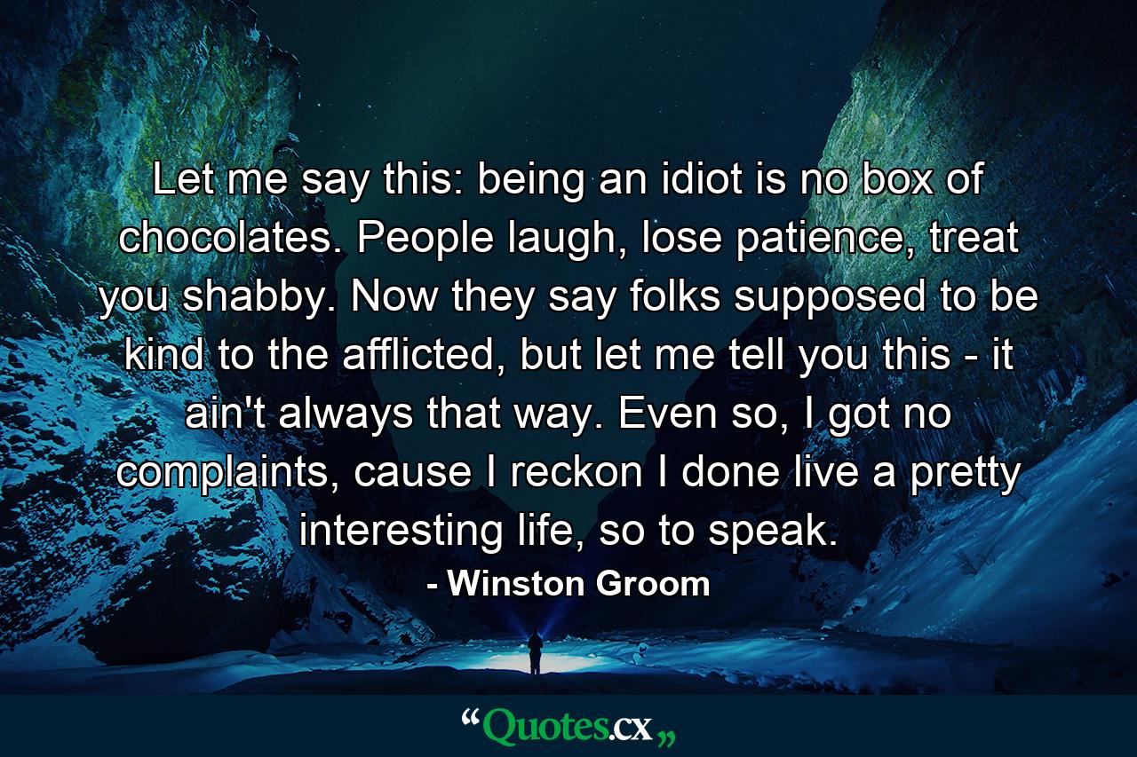 Let me say this: being an idiot is no box of chocolates. People laugh, lose patience, treat you shabby. Now they say folks supposed to be kind to the afflicted, but let me tell you this - it ain't always that way. Even so, I got no complaints, cause I reckon I done live a pretty interesting life, so to speak. - Quote by Winston Groom