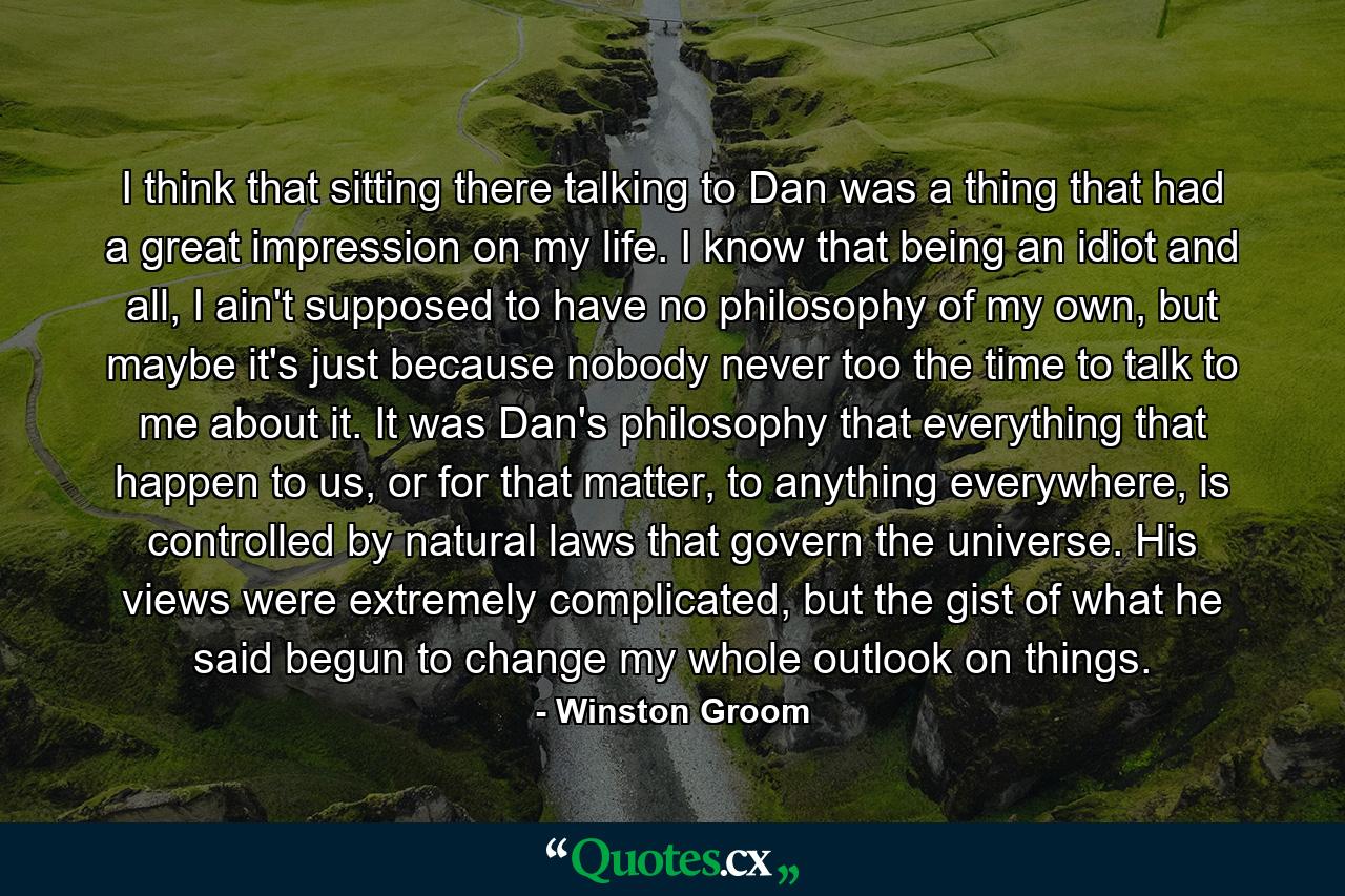 I think that sitting there talking to Dan was a thing that had a great impression on my life. I know that being an idiot and all, I ain't supposed to have no philosophy of my own, but maybe it's just because nobody never too the time to talk to me about it. It was Dan's philosophy that everything that happen to us, or for that matter, to anything everywhere, is controlled by natural laws that govern the universe. His views were extremely complicated, but the gist of what he said begun to change my whole outlook on things. - Quote by Winston Groom