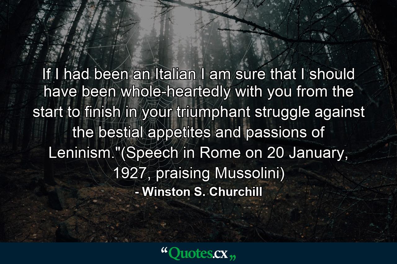 If I had been an Italian I am sure that I should have been whole-heartedly with you from the start to finish in your triumphant struggle against the bestial appetites and passions of Leninism.