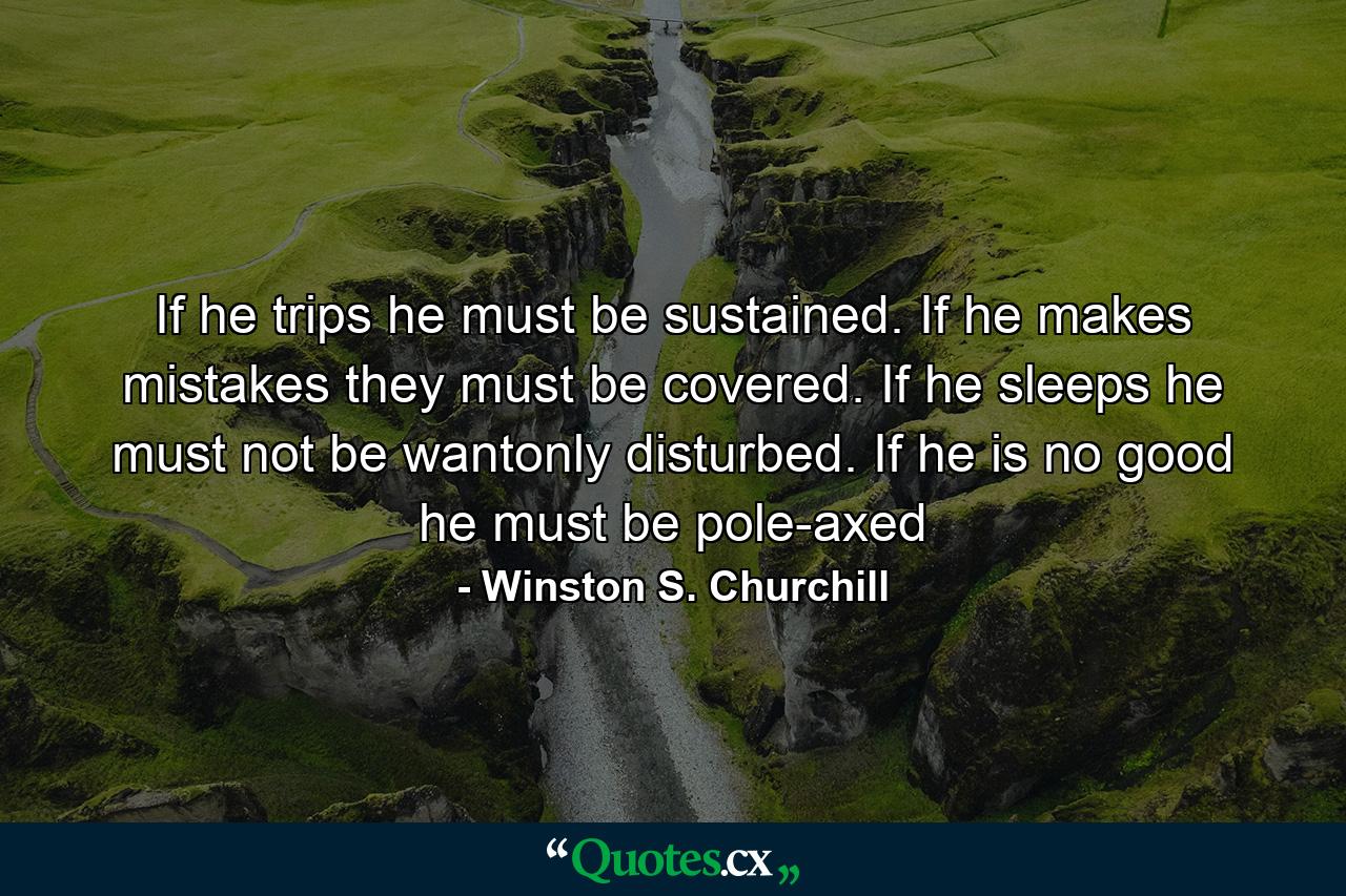 If he trips he must be sustained. If he makes mistakes they must be covered. If he sleeps he must not be wantonly disturbed. If he is no good he must be pole-axed - Quote by Winston S. Churchill