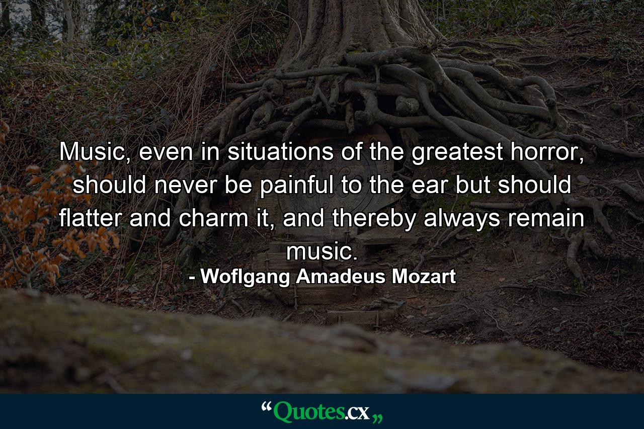 Music, even in situations of the greatest horror, should never be painful to the ear but should flatter and charm it, and thereby always remain music. - Quote by Woflgang Amadeus Mozart