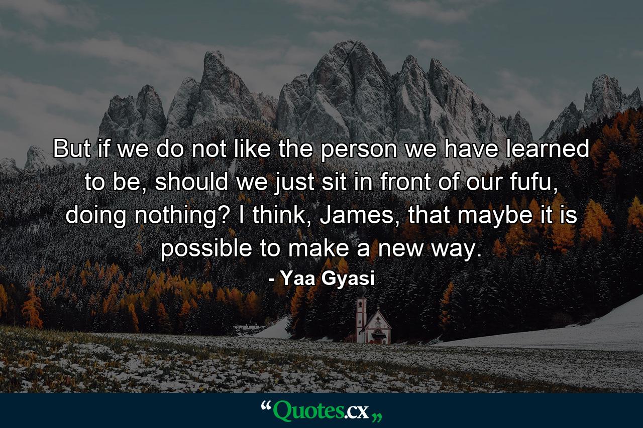 But if we do not like the person we have learned to be, should we just sit in front of our fufu, doing nothing? I think, James, that maybe it is possible to make a new way. - Quote by Yaa Gyasi