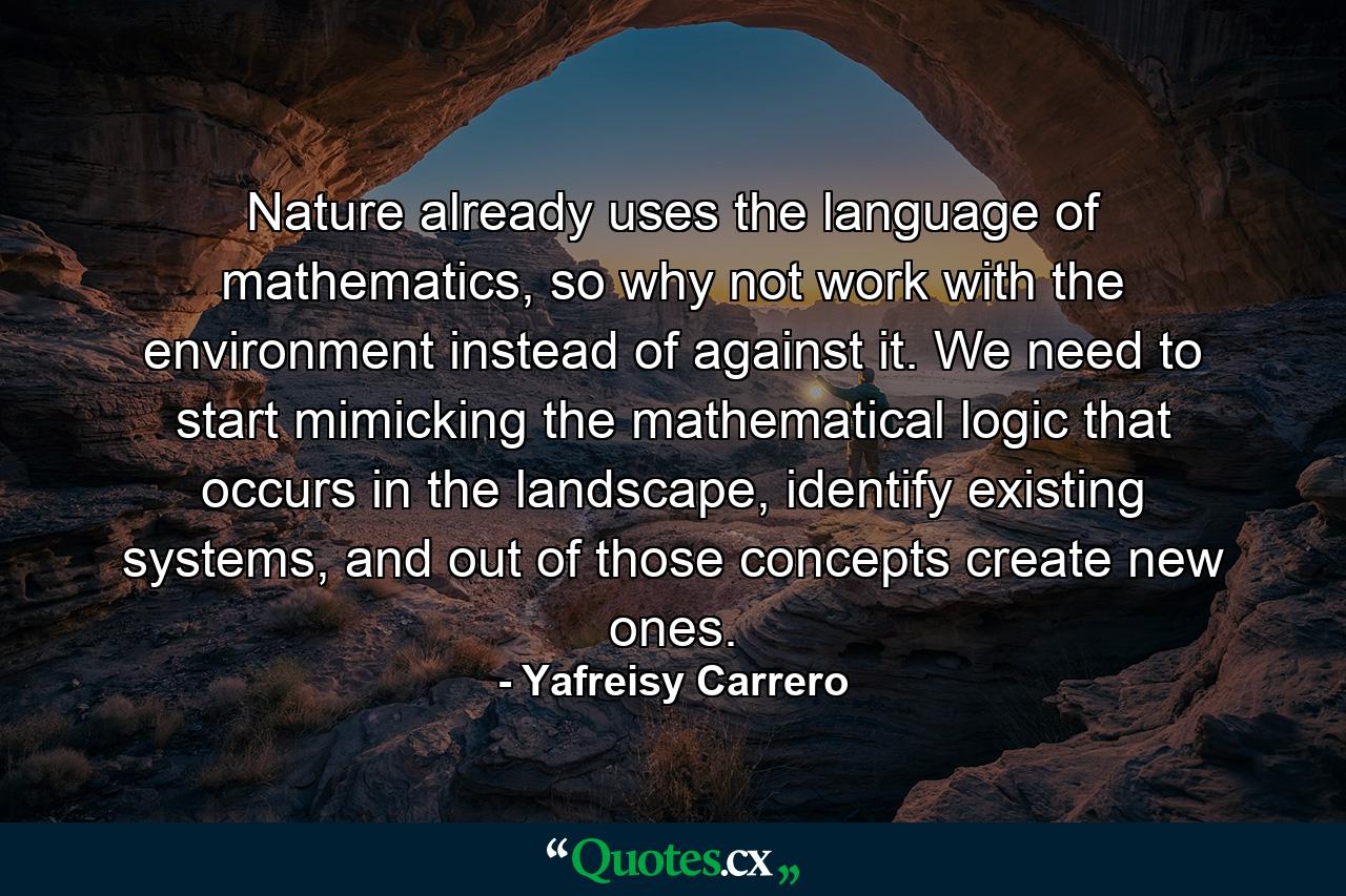 Nature already uses the language of mathematics, so why not work with the environment instead of against it. We need to start mimicking the mathematical logic that occurs in the landscape, identify existing systems, and out of those concepts create new ones. - Quote by Yafreisy Carrero