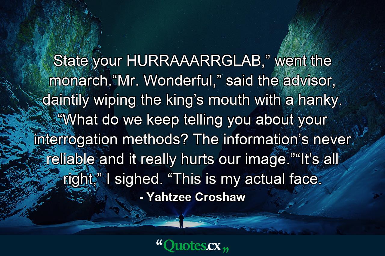 State your HURRAAARRGLAB,” went the monarch.“Mr. Wonderful,” said the advisor, daintily wiping the king’s mouth with a hanky. “What do we keep telling you about your interrogation methods? The information’s never reliable and it really hurts our image.”“It’s all right,” I sighed. “This is my actual face. - Quote by Yahtzee Croshaw