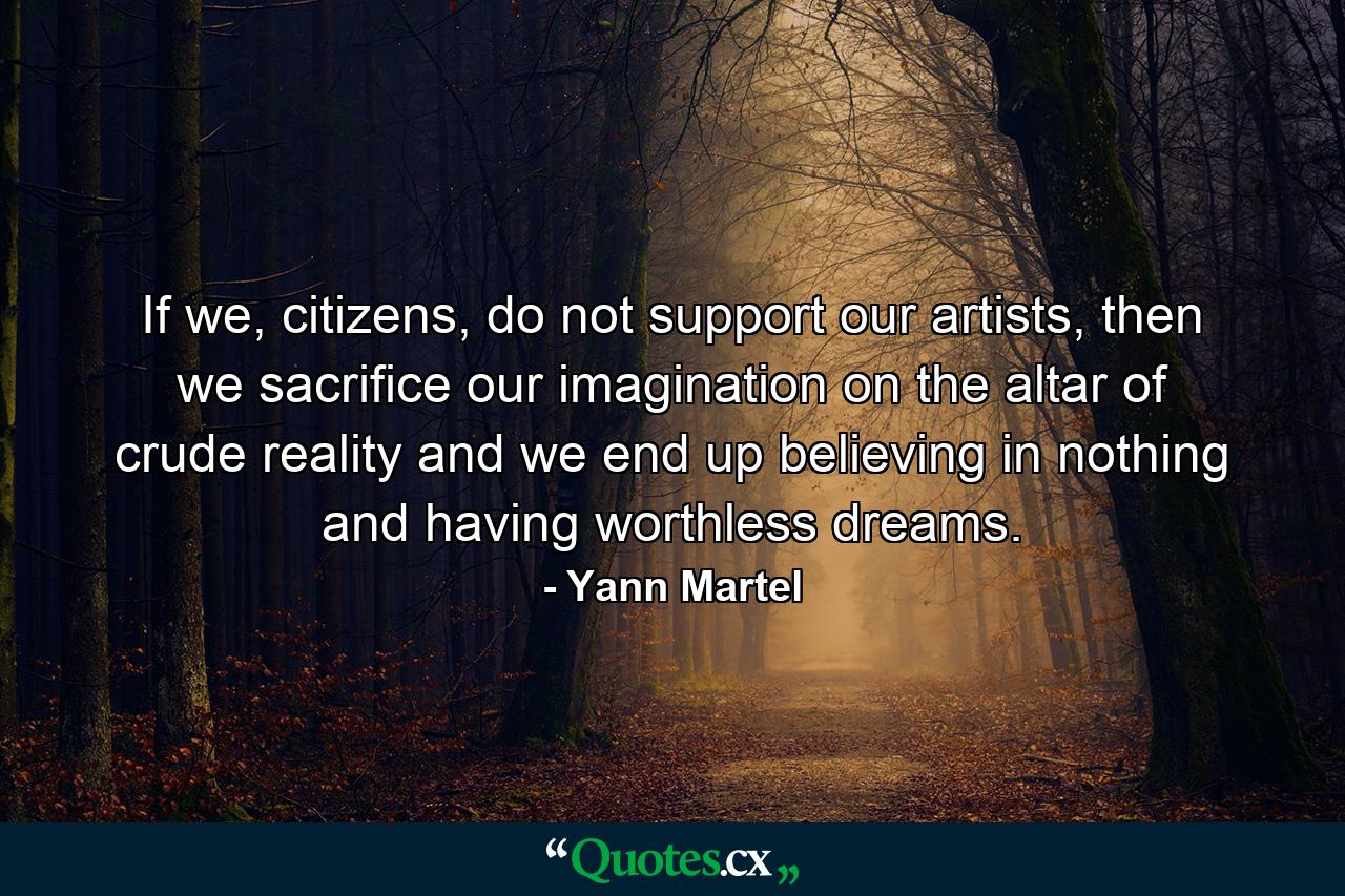 If we, citizens, do not support our artists, then we sacrifice our imagination on the altar of crude reality and we end up believing in nothing and having worthless dreams. - Quote by Yann Martel