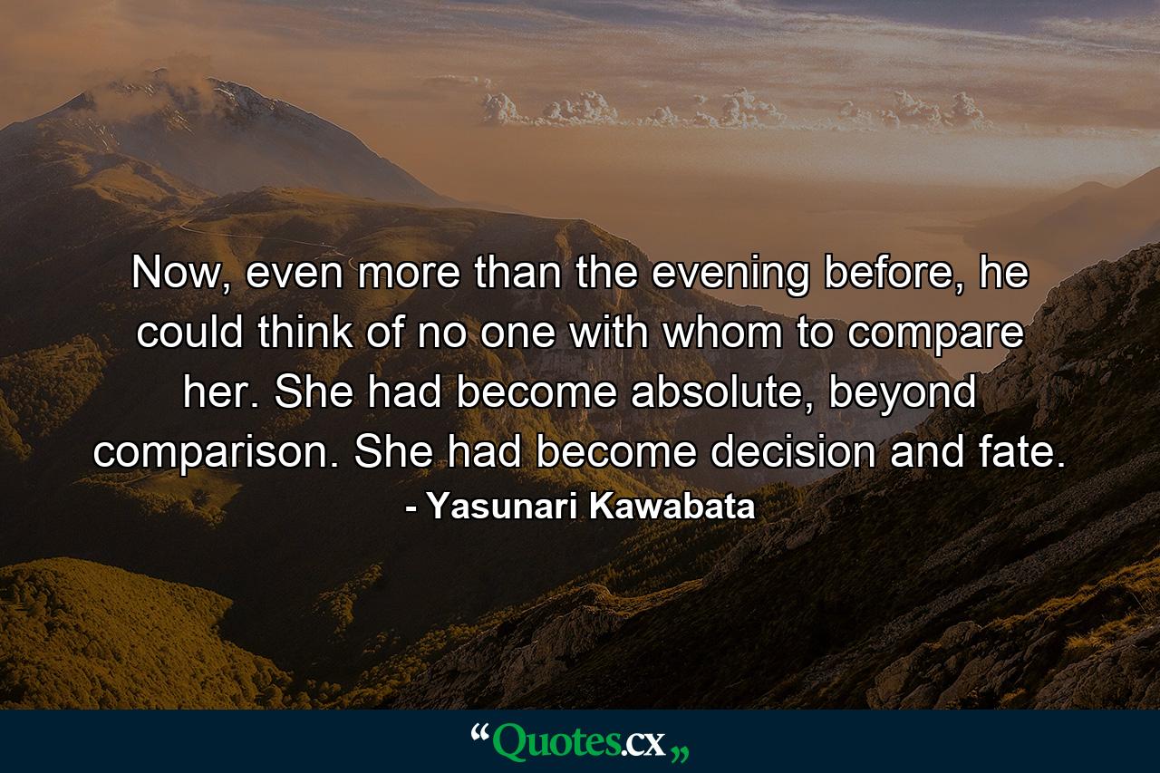 Now, even more than the evening before, he could think of no one with whom to compare her. She had become absolute, beyond comparison. She had become decision and fate. - Quote by Yasunari Kawabata