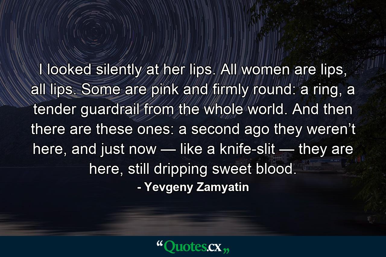 I looked silently at her lips. All women are lips, all lips. Some are pink and firmly round: a ring, a tender guardrail from the whole world. And then there are these ones: a second ago they weren’t here, and just now — like a knife-slit — they are here, still dripping sweet blood. - Quote by Yevgeny Zamyatin