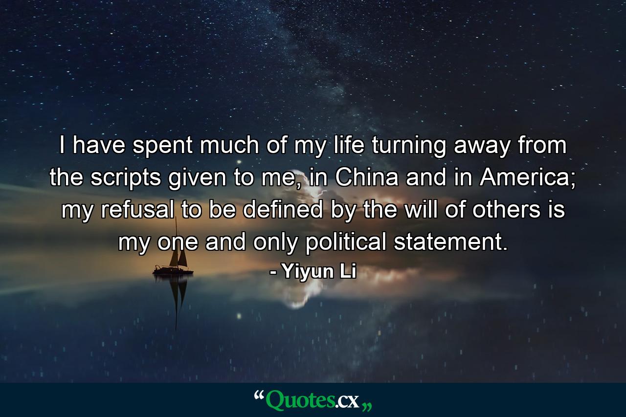 I have spent much of my life turning away from the scripts given to me, in China and in America; my refusal to be defined by the will of others is my one and only political statement. - Quote by Yiyun Li